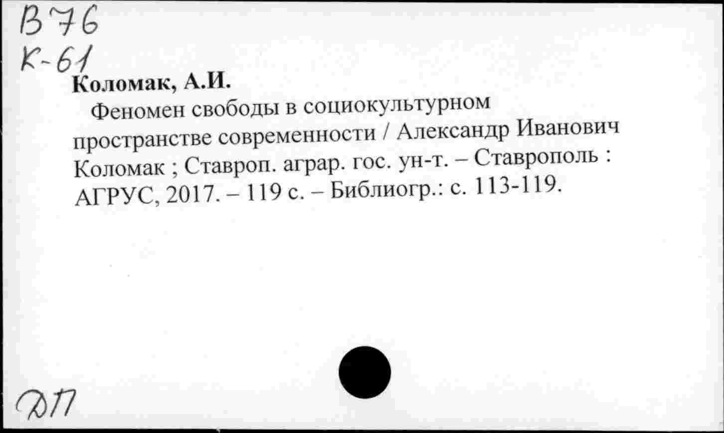 ﻿коломак, А.И.
Феномен свободы в социокультурном пространстве современности / Александр Иванович Коломак ; Ставроп. аграр. гос. ун-т. - Ставрополь : АГРУС, 2017. - 119 с. - Библиогр.: с. 113-119.